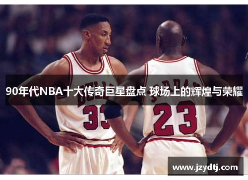 90年代NBA十大传奇巨星盘点 球场上的辉煌与荣耀